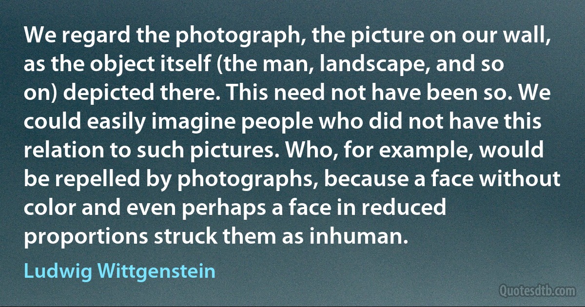 We regard the photograph, the picture on our wall, as the object itself (the man, landscape, and so on) depicted there. This need not have been so. We could easily imagine people who did not have this relation to such pictures. Who, for example, would be repelled by photographs, because a face without color and even perhaps a face in reduced proportions struck them as inhuman. (Ludwig Wittgenstein)