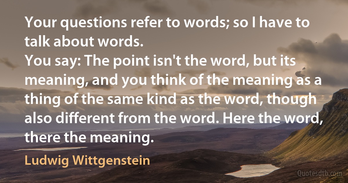 Your questions refer to words; so I have to talk about words.
You say: The point isn't the word, but its meaning, and you think of the meaning as a thing of the same kind as the word, though also different from the word. Here the word, there the meaning. (Ludwig Wittgenstein)