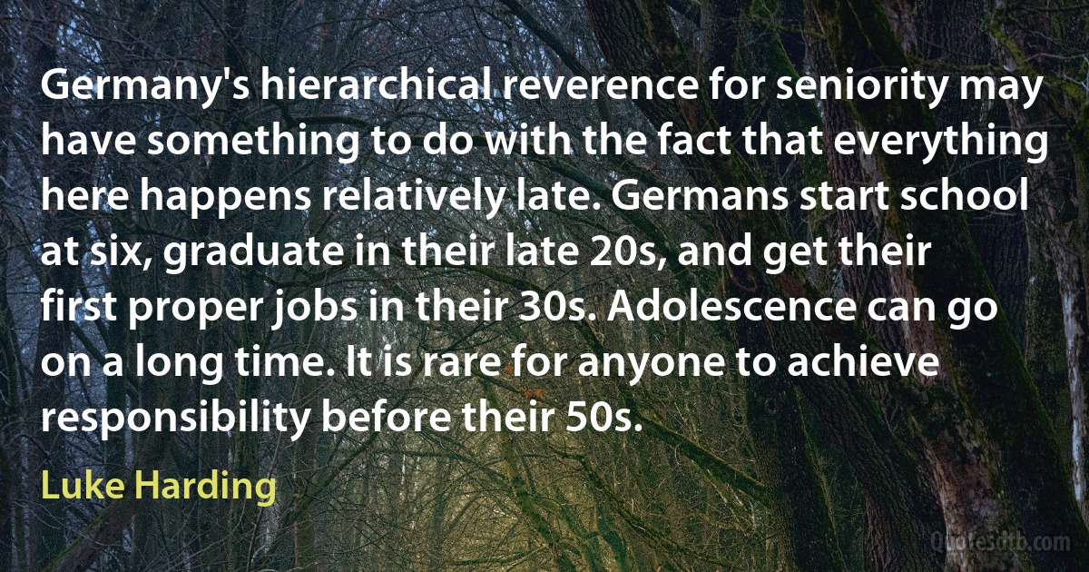 Germany's hierarchical reverence for seniority may have something to do with the fact that everything here happens relatively late. Germans start school at six, graduate in their late 20s, and get their first proper jobs in their 30s. Adolescence can go on a long time. It is rare for anyone to achieve responsibility before their 50s. (Luke Harding)