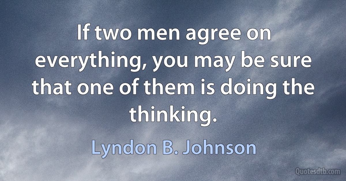 If two men agree on everything, you may be sure that one of them is doing the thinking. (Lyndon B. Johnson)