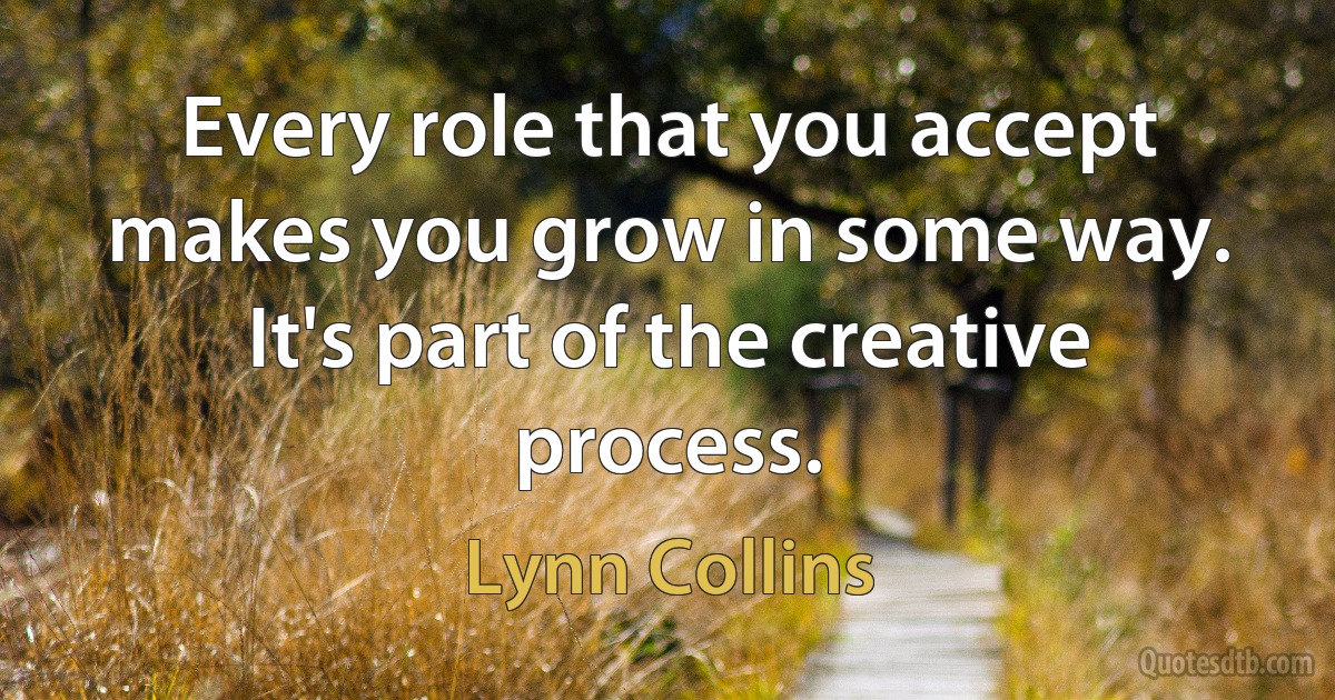 Every role that you accept makes you grow in some way. It's part of the creative process. (Lynn Collins)