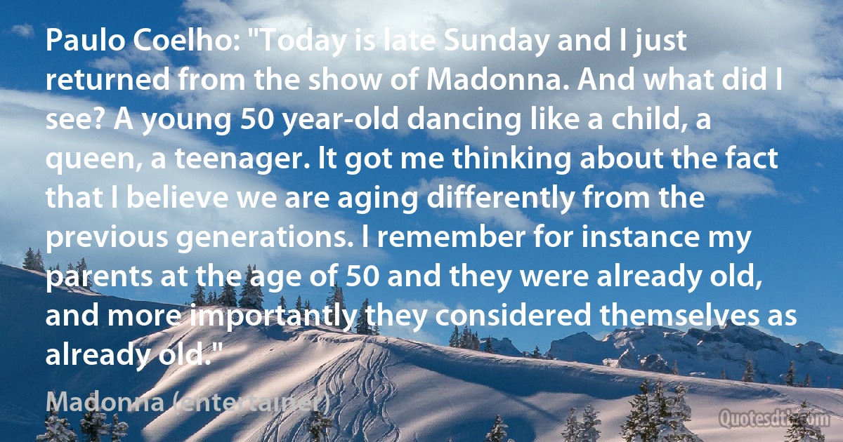 Paulo Coelho: "Today is late Sunday and I just returned from the show of Madonna. And what did I see? A young 50 year-old dancing like a child, a queen, a teenager. It got me thinking about the fact that I believe we are aging differently from the previous generations. I remember for instance my parents at the age of 50 and they were already old, and more importantly they considered themselves as already old." (Madonna (entertainer))