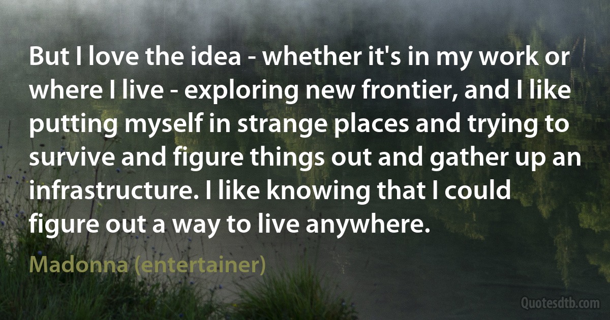 But I love the idea - whether it's in my work or where I live - exploring new frontier, and I like putting myself in strange places and trying to survive and figure things out and gather up an infrastructure. I like knowing that I could figure out a way to live anywhere. (Madonna (entertainer))