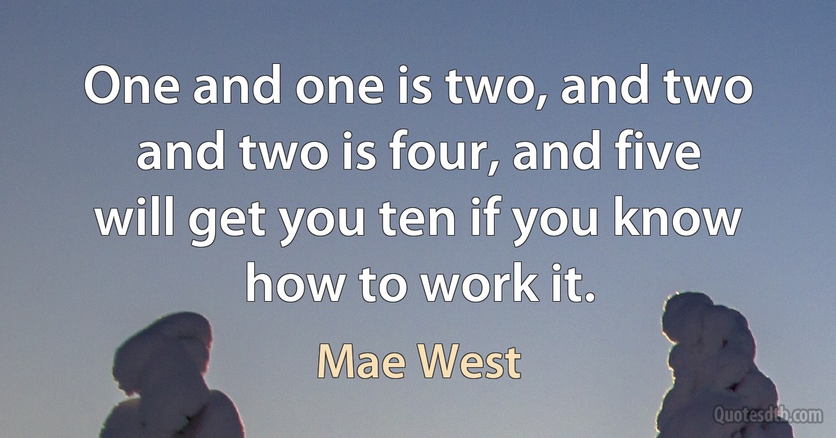 One and one is two, and two and two is four, and five will get you ten if you know how to work it. (Mae West)