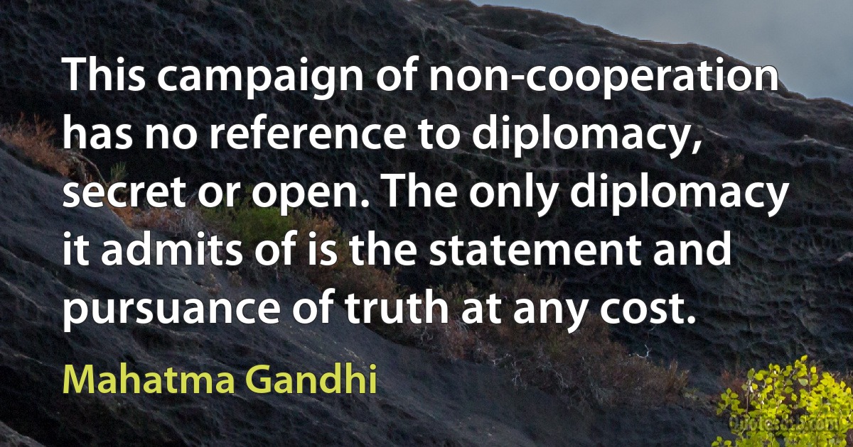 This campaign of non-cooperation has no reference to diplomacy, secret or open. The only diplomacy it admits of is the statement and pursuance of truth at any cost. (Mahatma Gandhi)