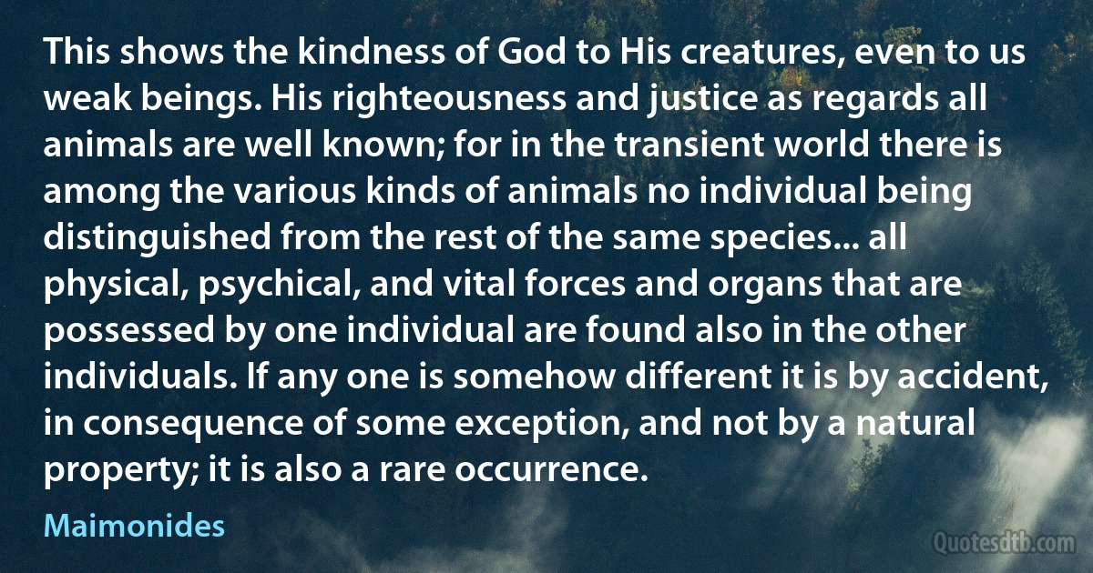 This shows the kindness of God to His creatures, even to us weak beings. His righteousness and justice as regards all animals are well known; for in the transient world there is among the various kinds of animals no individual being distinguished from the rest of the same species... all physical, psychical, and vital forces and organs that are possessed by one individual are found also in the other individuals. If any one is somehow different it is by accident, in consequence of some exception, and not by a natural property; it is also a rare occurrence. (Maimonides)