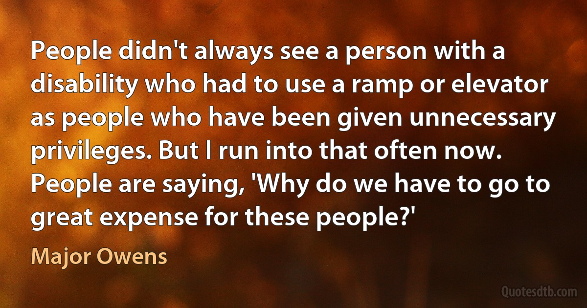 People didn't always see a person with a disability who had to use a ramp or elevator as people who have been given unnecessary privileges. But I run into that often now. People are saying, 'Why do we have to go to great expense for these people?' (Major Owens)