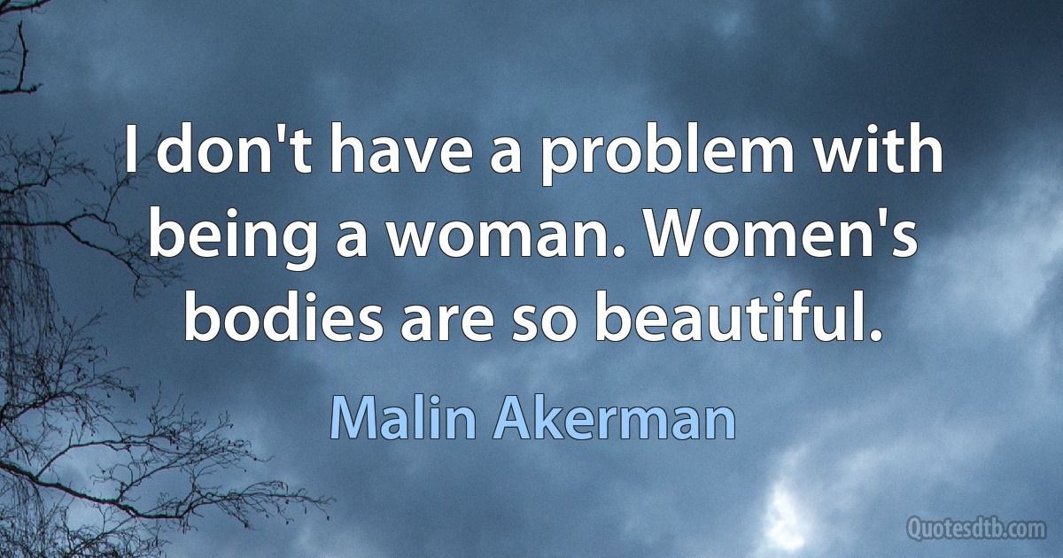 I don't have a problem with being a woman. Women's bodies are so beautiful. (Malin Akerman)