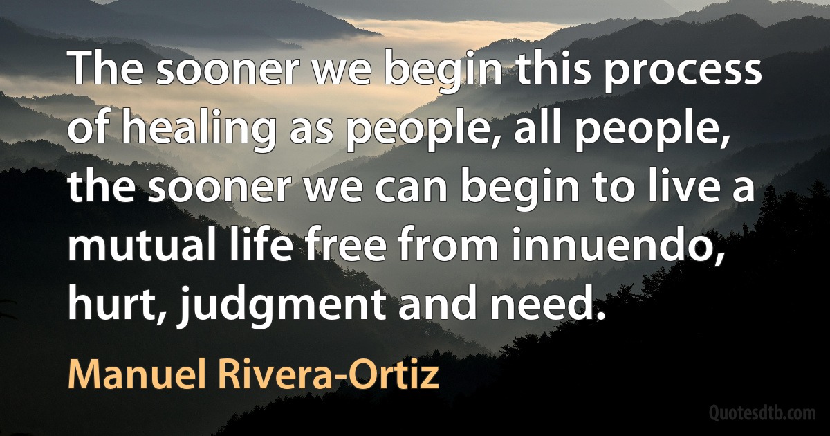 The sooner we begin this process of healing as people, all people, the sooner we can begin to live a mutual life free from innuendo, hurt, judgment and need. (Manuel Rivera-Ortiz)