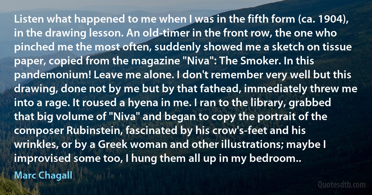 Listen what happened to me when I was in the fifth form (ca. 1904), in the drawing lesson. An old-timer in the front row, the one who pinched me the most often, suddenly showed me a sketch on tissue paper, copied from the magazine "Niva": The Smoker. In this pandemonium! Leave me alone. I don't remember very well but this drawing, done not by me but by that fathead, immediately threw me into a rage. It roused a hyena in me. I ran to the library, grabbed that big volume of "Niva" and began to copy the portrait of the composer Rubinstein, fascinated by his crow's-feet and his wrinkles, or by a Greek woman and other illustrations; maybe I improvised some too, I hung them all up in my bedroom.. (Marc Chagall)