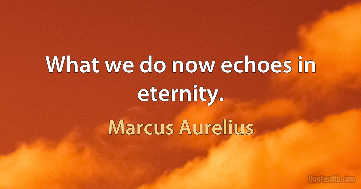 What we do now echoes in eternity. (Marcus Aurelius)