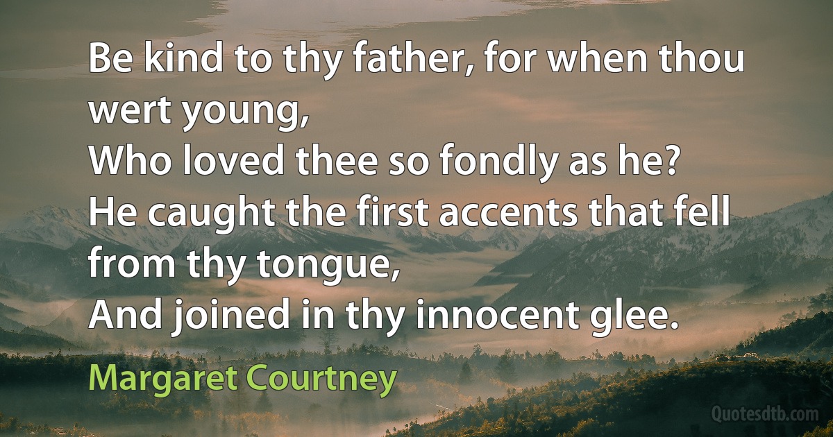 Be kind to thy father, for when thou wert young,
Who loved thee so fondly as he?
He caught the first accents that fell from thy tongue,
And joined in thy innocent glee. (Margaret Courtney)