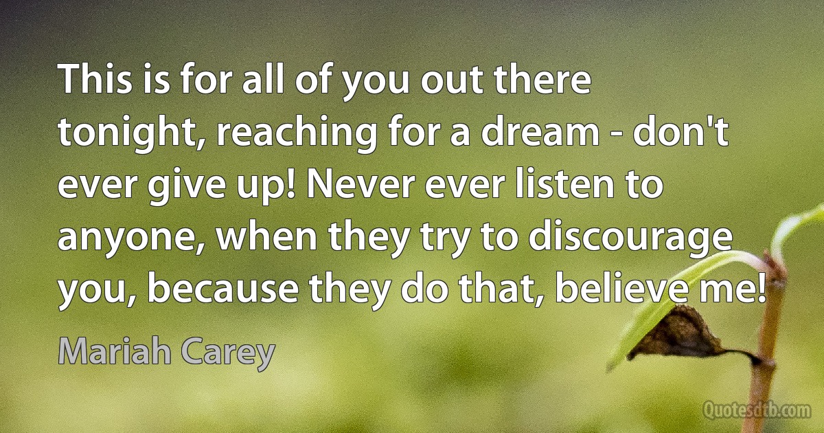 This is for all of you out there tonight, reaching for a dream - don't ever give up! Never ever listen to anyone, when they try to discourage you, because they do that, believe me! (Mariah Carey)