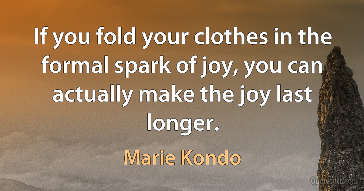 If you fold your clothes in the formal spark of joy, you can actually make the joy last longer. (Marie Kondo)