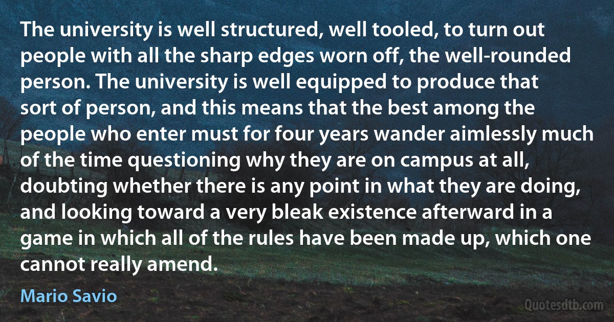 The university is well structured, well tooled, to turn out people with all the sharp edges worn off, the well-rounded person. The university is well equipped to produce that sort of person, and this means that the best among the people who enter must for four years wander aimlessly much of the time questioning why they are on campus at all, doubting whether there is any point in what they are doing, and looking toward a very bleak existence afterward in a game in which all of the rules have been made up, which one cannot really amend. (Mario Savio)