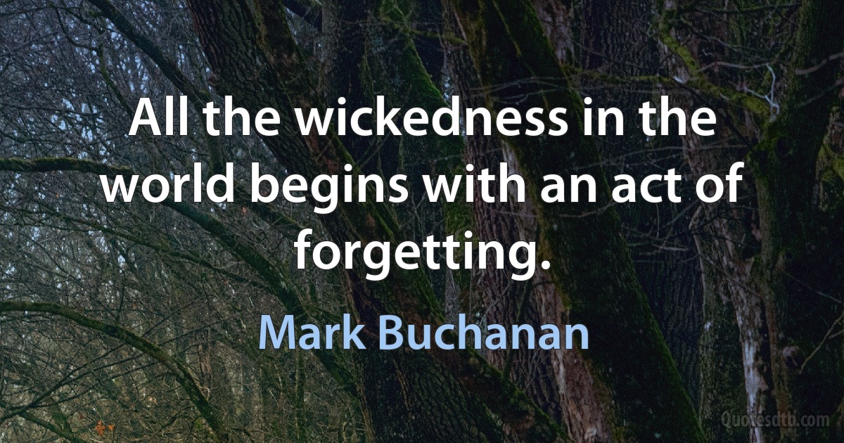 All the wickedness in the world begins with an act of forgetting. (Mark Buchanan)