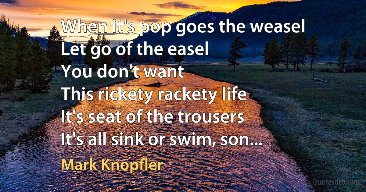 When it's pop goes the weasel
Let go of the easel
You don't want
This rickety rackety life
It's seat of the trousers
It's all sink or swim, son... (Mark Knopfler)