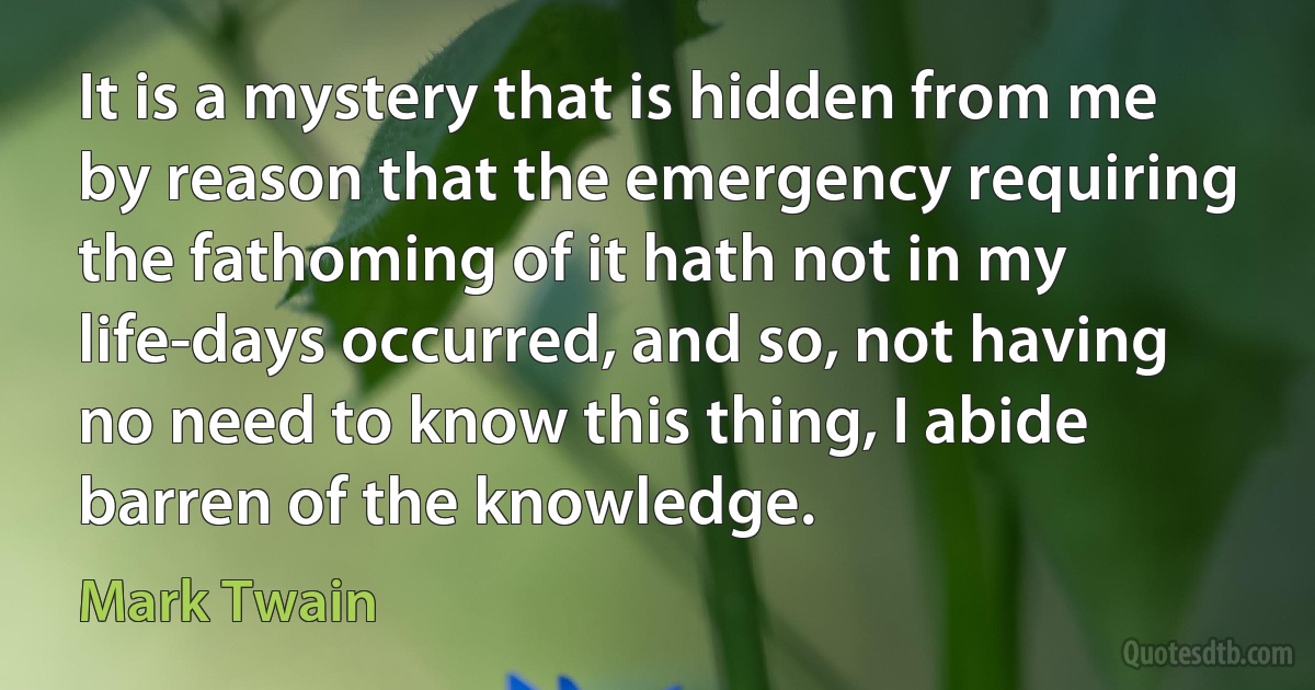 It is a mystery that is hidden from me by reason that the emergency requiring the fathoming of it hath not in my life-days occurred, and so, not having no need to know this thing, I abide barren of the knowledge. (Mark Twain)