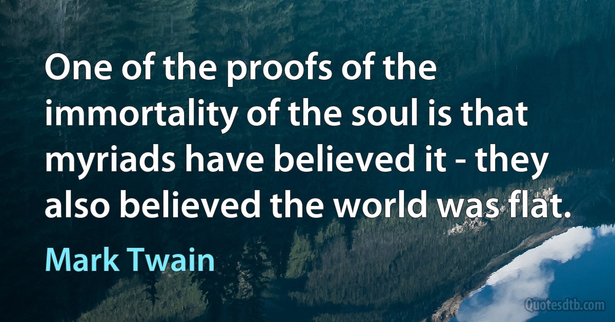 One of the proofs of the immortality of the soul is that myriads have believed it - they also believed the world was flat. (Mark Twain)