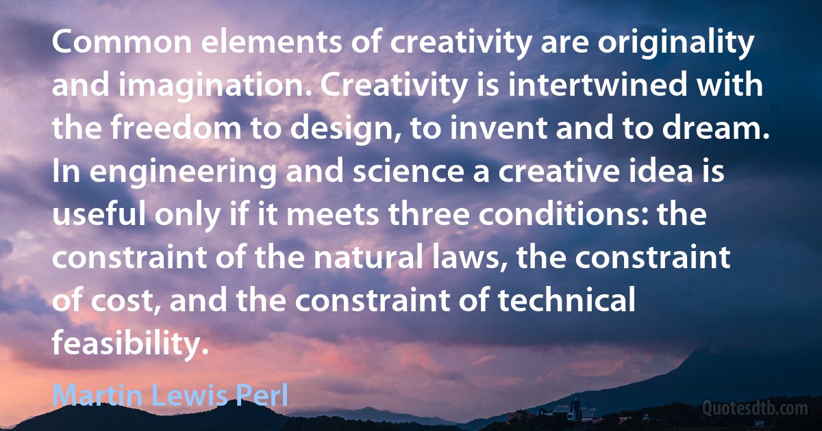 Common elements of creativity are originality and imagination. Creativity is intertwined with the freedom to design, to invent and to dream. In engineering and science a creative idea is useful only if it meets three conditions: the constraint of the natural laws, the constraint of cost, and the constraint of technical feasibility. (Martin Lewis Perl)