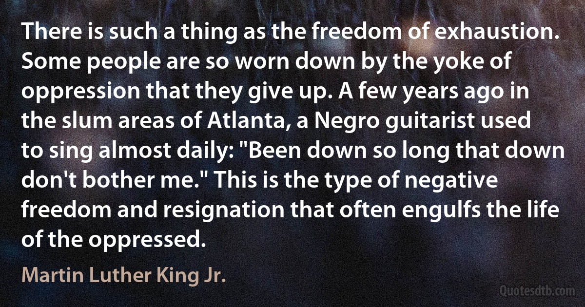 There is such a thing as the freedom of exhaustion. Some people are so worn down by the yoke of oppression that they give up. A few years ago in the slum areas of Atlanta, a Negro guitarist used to sing almost daily: "Been down so long that down don't bother me." This is the type of negative freedom and resignation that often engulfs the life of the oppressed. (Martin Luther King Jr.)