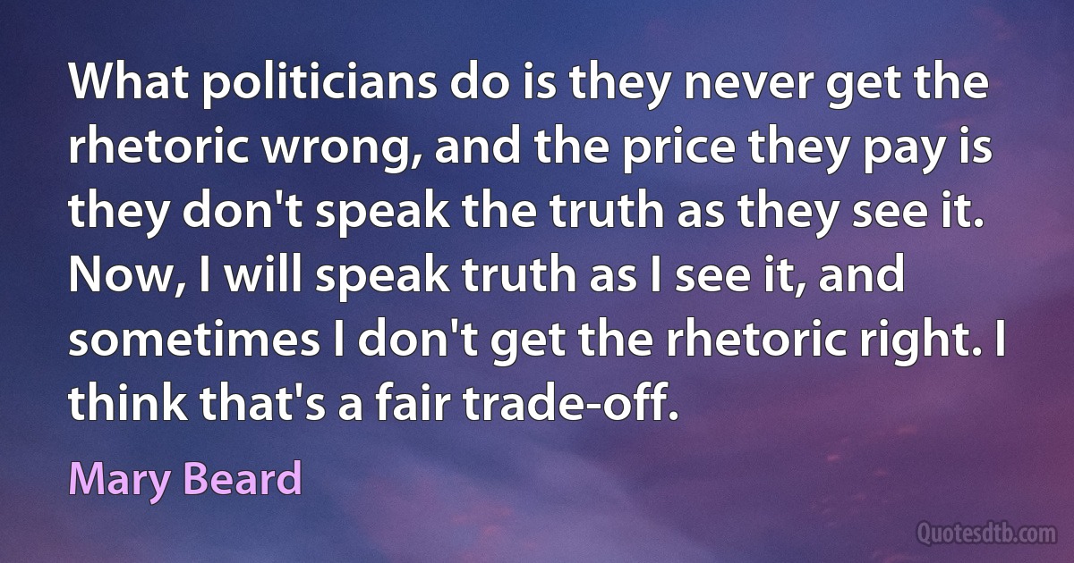 What politicians do is they never get the rhetoric wrong, and the price they pay is they don't speak the truth as they see it. Now, I will speak truth as I see it, and sometimes I don't get the rhetoric right. I think that's a fair trade-off. (Mary Beard)