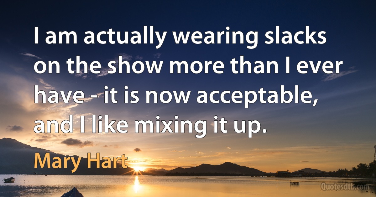 I am actually wearing slacks on the show more than I ever have - it is now acceptable, and I like mixing it up. (Mary Hart)