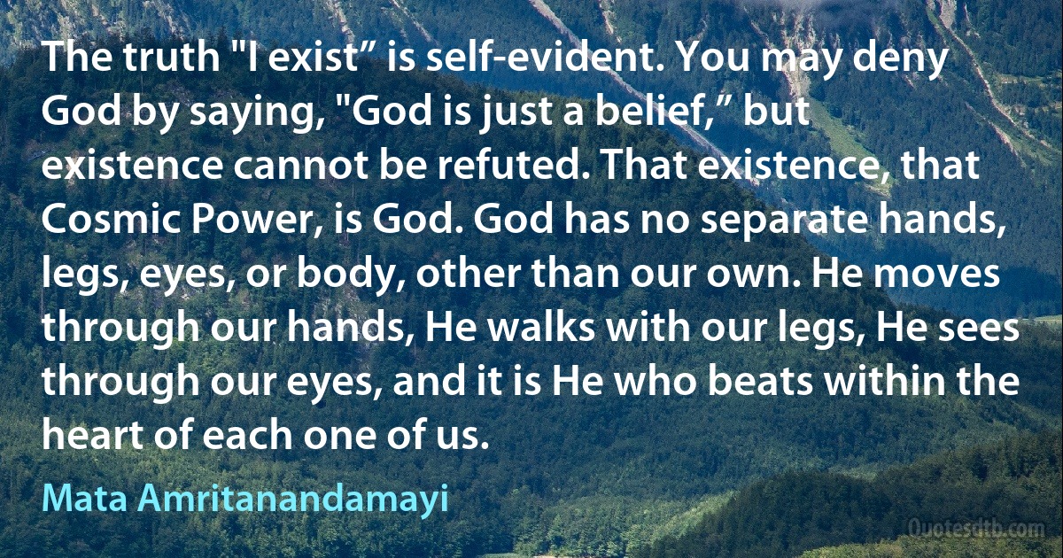 The truth "I exist” is self-evident. You may deny God by saying, "God is just a belief,” but existence cannot be refuted. That existence, that Cosmic Power, is God. God has no separate hands, legs, eyes, or body, other than our own. He moves through our hands, He walks with our legs, He sees through our eyes, and it is He who beats within the heart of each one of us. (Mata Amritanandamayi)