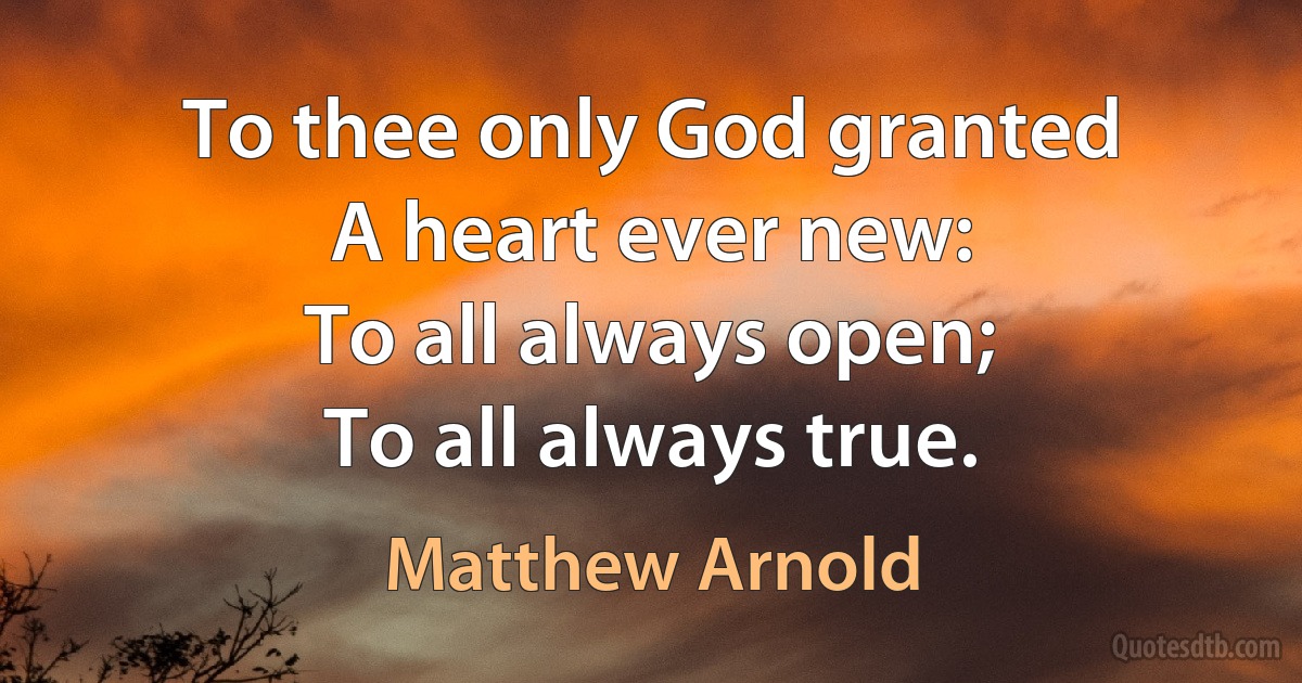 To thee only God granted
A heart ever new:
To all always open;
To all always true. (Matthew Arnold)