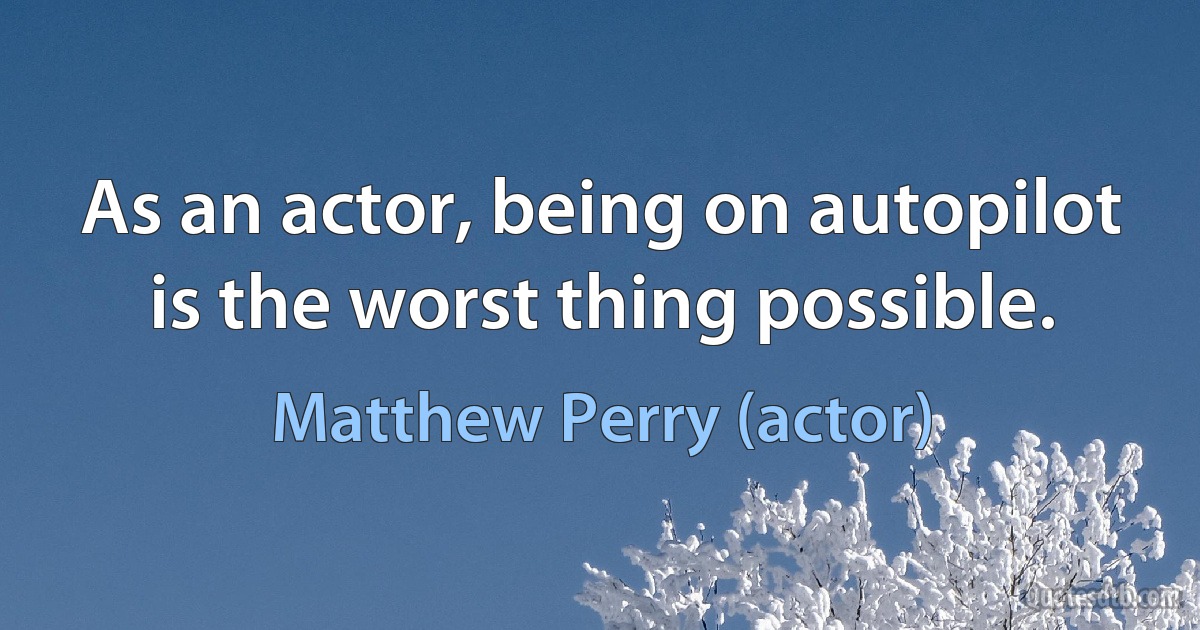 As an actor, being on autopilot is the worst thing possible. (Matthew Perry (actor))