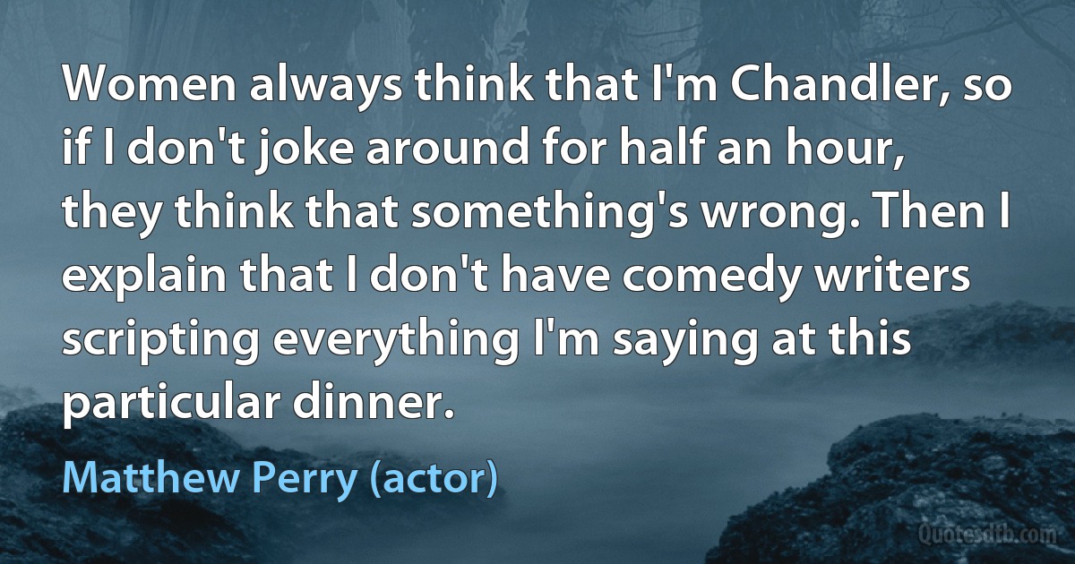 Women always think that I'm Chandler, so if I don't joke around for half an hour, they think that something's wrong. Then I explain that I don't have comedy writers scripting everything I'm saying at this particular dinner. (Matthew Perry (actor))