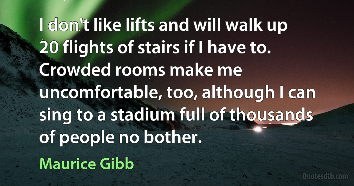 I don't like lifts and will walk up 20 flights of stairs if I have to. Crowded rooms make me uncomfortable, too, although I can sing to a stadium full of thousands of people no bother. (Maurice Gibb)