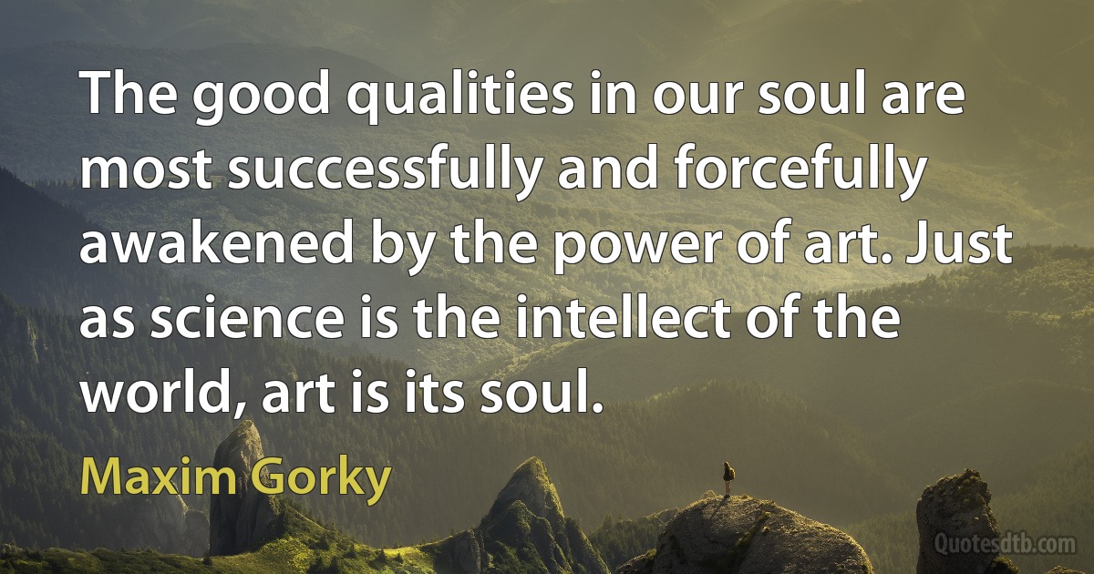 The good qualities in our soul are most successfully and forcefully awakened by the power of art. Just as science is the intellect of the world, art is its soul. (Maxim Gorky)