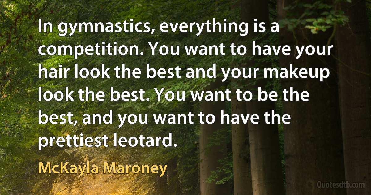 In gymnastics, everything is a competition. You want to have your hair look the best and your makeup look the best. You want to be the best, and you want to have the prettiest leotard. (McKayla Maroney)