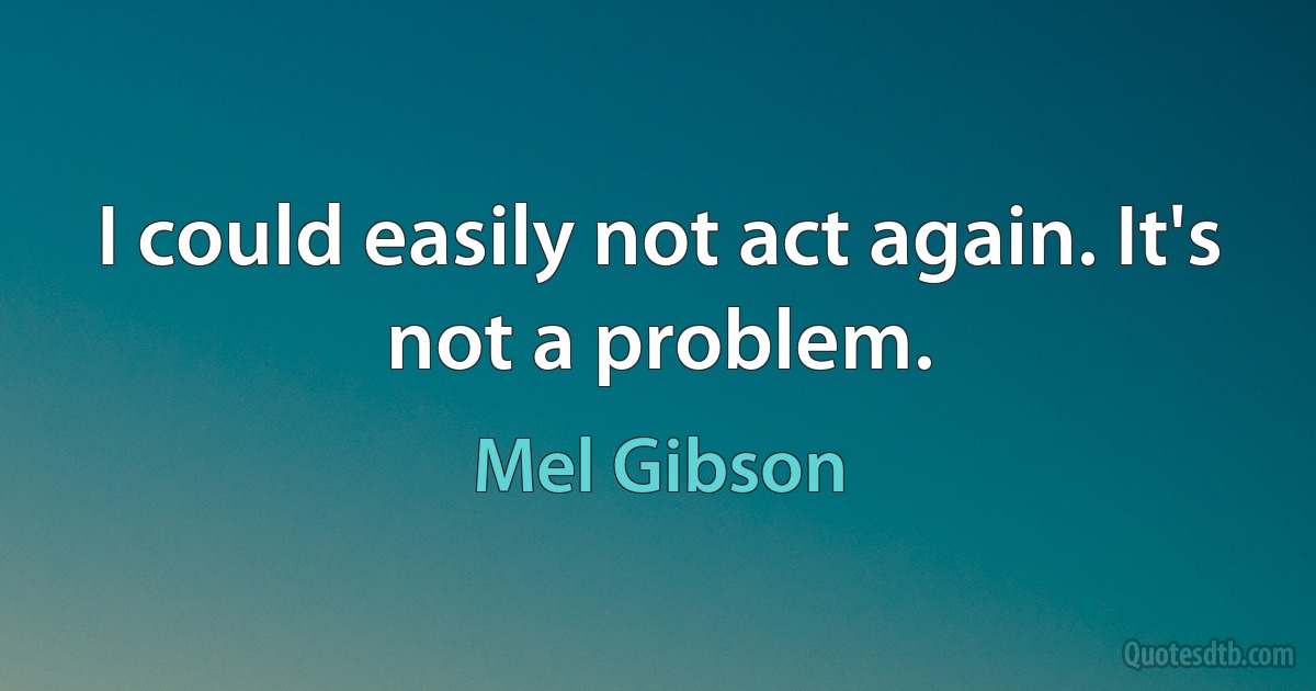 I could easily not act again. It's not a problem. (Mel Gibson)