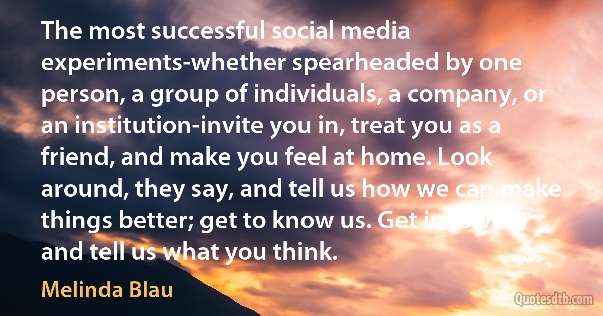 The most successful social media experiments-whether spearheaded by one person, a group of individuals, a company, or an institution-invite you in, treat you as a friend, and make you feel at home. Look around, they say, and tell us how we can make things better; get to know us. Get involved and tell us what you think. (Melinda Blau)