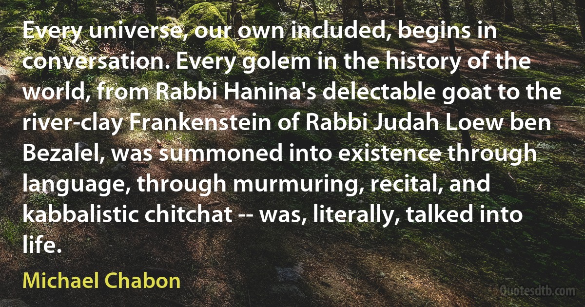 Every universe, our own included, begins in conversation. Every golem in the history of the world, from Rabbi Hanina's delectable goat to the river-clay Frankenstein of Rabbi Judah Loew ben Bezalel, was summoned into existence through language, through murmuring, recital, and kabbalistic chitchat -- was, literally, talked into life. (Michael Chabon)