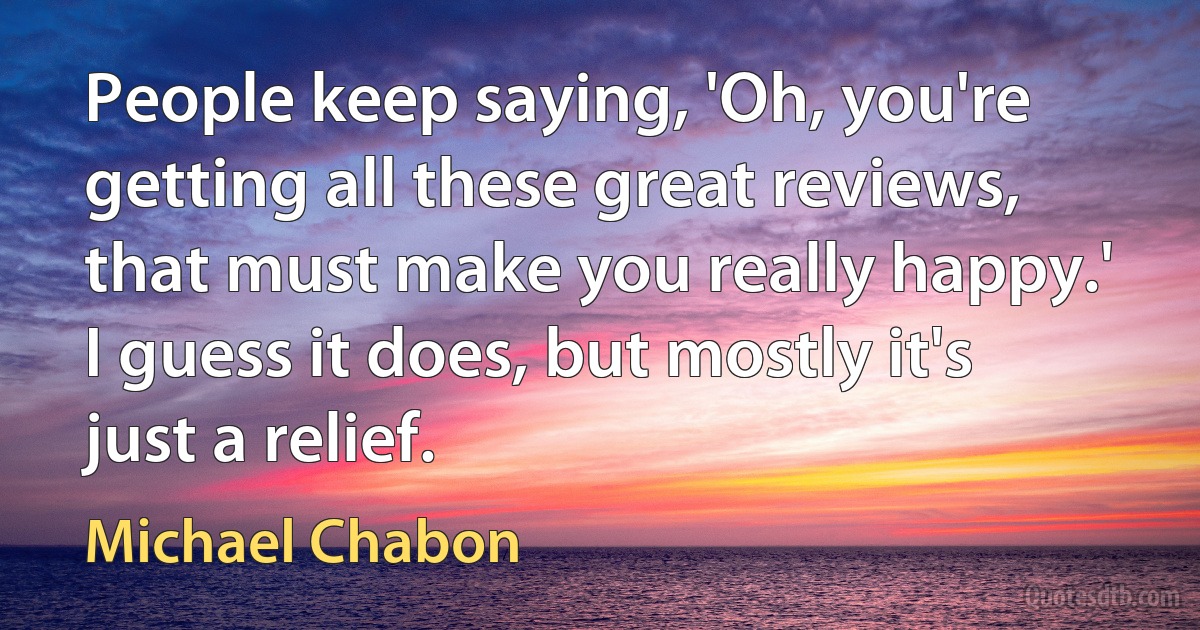 People keep saying, 'Oh, you're getting all these great reviews, that must make you really happy.' I guess it does, but mostly it's just a relief. (Michael Chabon)