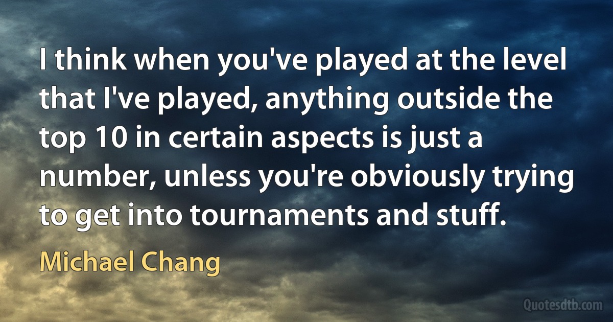 I think when you've played at the level that I've played, anything outside the top 10 in certain aspects is just a number, unless you're obviously trying to get into tournaments and stuff. (Michael Chang)