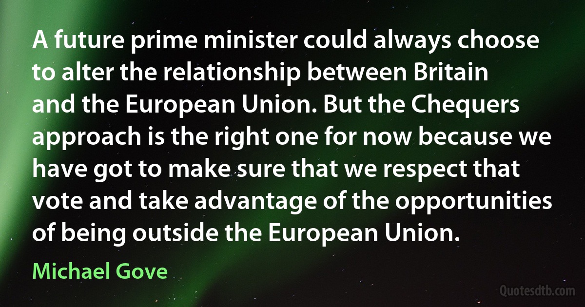 A future prime minister could always choose to alter the relationship between Britain and the European Union. But the Chequers approach is the right one for now because we have got to make sure that we respect that vote and take advantage of the opportunities of being outside the European Union. (Michael Gove)