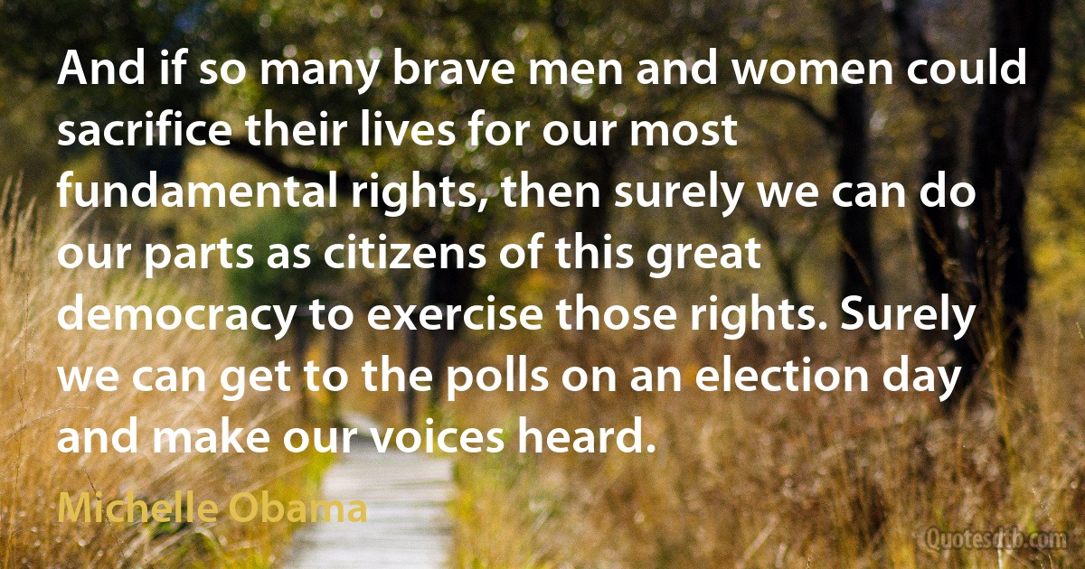 And if so many brave men and women could sacrifice their lives for our most fundamental rights, then surely we can do our parts as citizens of this great democracy to exercise those rights. Surely we can get to the polls on an election day and make our voices heard. (Michelle Obama)