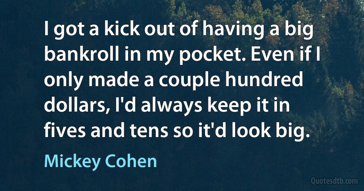 I got a kick out of having a big bankroll in my pocket. Even if I only made a couple hundred dollars, I'd always keep it in fives and tens so it'd look big. (Mickey Cohen)