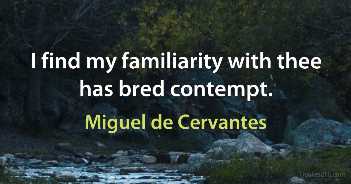 I find my familiarity with thee has bred contempt. (Miguel de Cervantes)