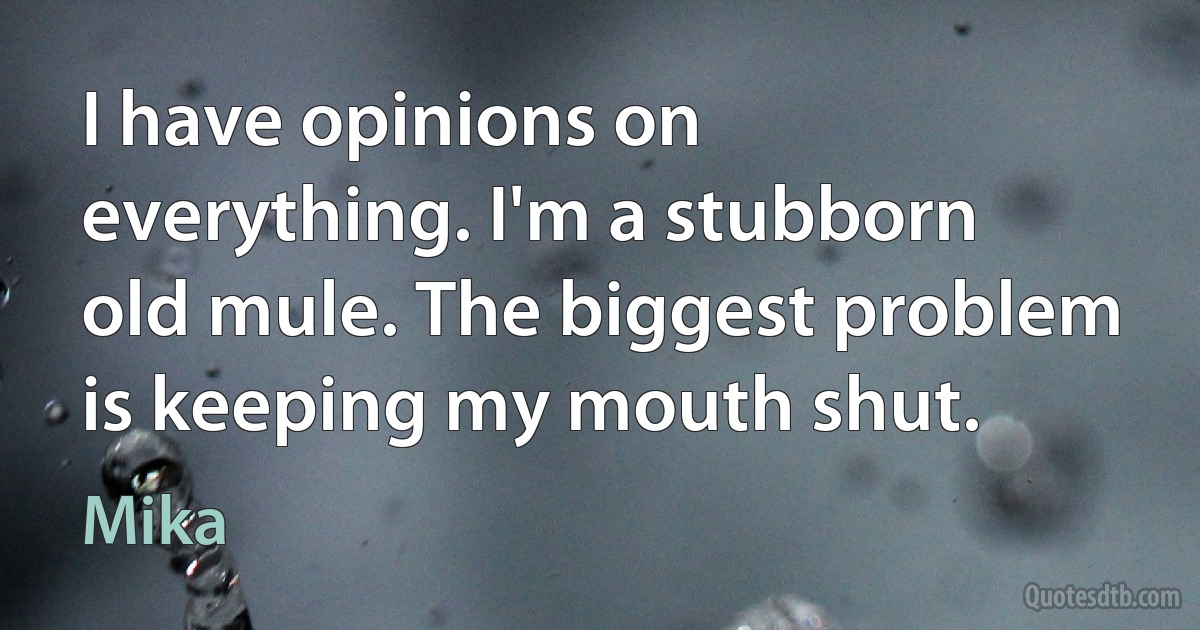 I have opinions on everything. I'm a stubborn old mule. The biggest problem is keeping my mouth shut. (Mika)