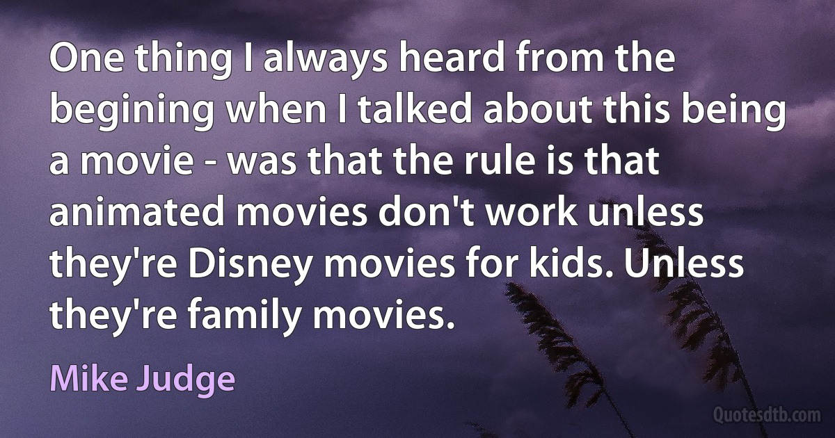 One thing I always heard from the begining when I talked about this being a movie - was that the rule is that animated movies don't work unless they're Disney movies for kids. Unless they're family movies. (Mike Judge)