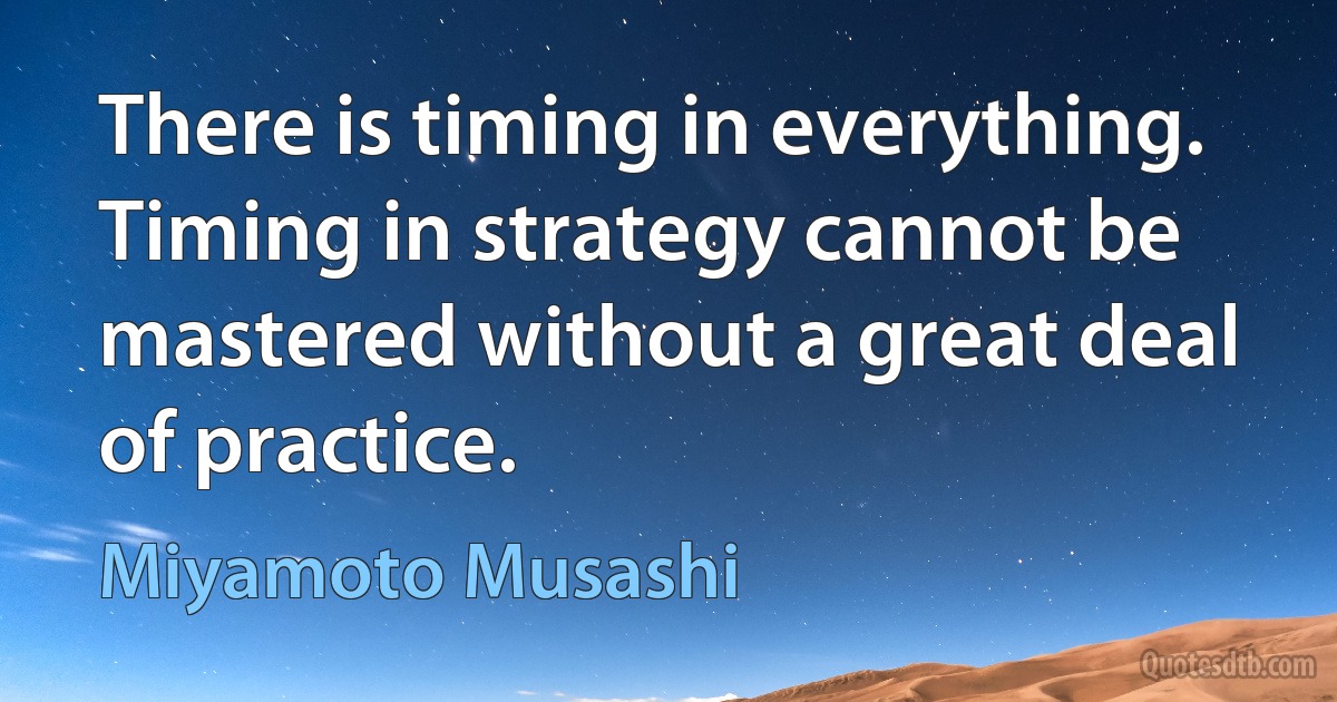 There is timing in everything. Timing in strategy cannot be mastered without a great deal of practice. (Miyamoto Musashi)