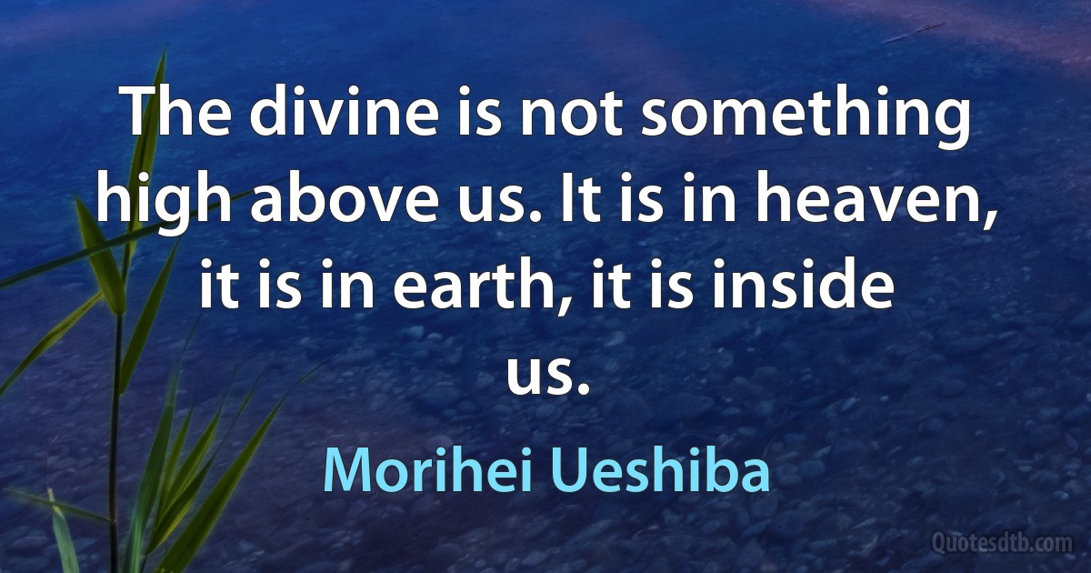 The divine is not something high above us. It is in heaven, it is in earth, it is inside us. (Morihei Ueshiba)