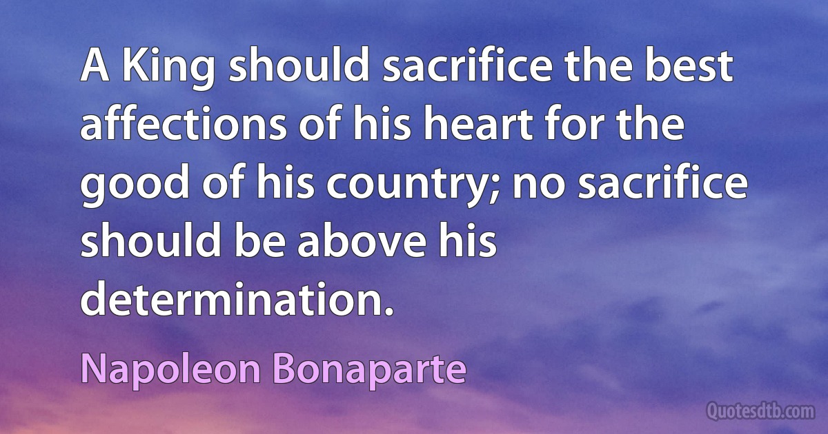 A King should sacrifice the best affections of his heart for the good of his country; no sacrifice should be above his determination. (Napoleon Bonaparte)