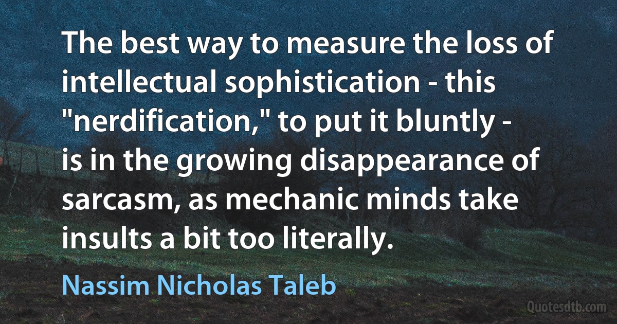 The best way to measure the loss of intellectual sophistication - this "nerdification," to put it bluntly - is in the growing disappearance of sarcasm, as mechanic minds take insults a bit too literally. (Nassim Nicholas Taleb)