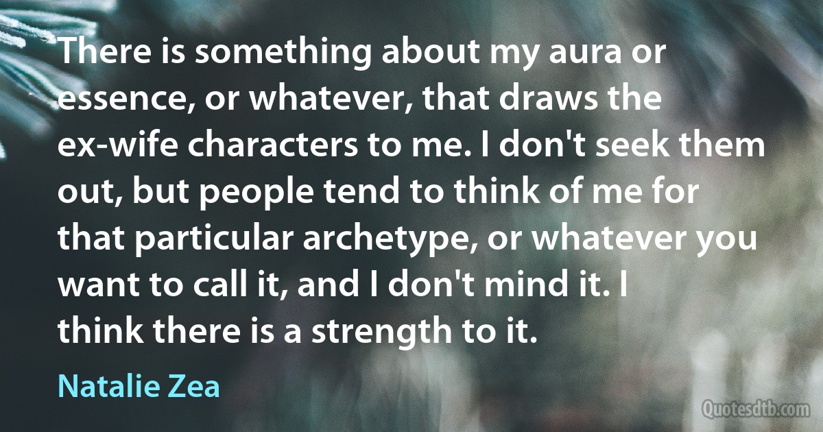 There is something about my aura or essence, or whatever, that draws the ex-wife characters to me. I don't seek them out, but people tend to think of me for that particular archetype, or whatever you want to call it, and I don't mind it. I think there is a strength to it. (Natalie Zea)